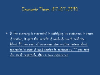 Economic Times :07-07-2010


• If the company is successful in satisfying its customers in terms
  of service, it gets the benefit of word-of-mouth publicity.
  About 95 per cent of consumers give positive reviews about
  companies in case of good service in contrast to 77 per cent
  who speak negatively after a poor experience
 