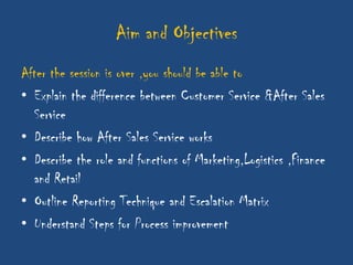 Aim and Objectives
After the session is over ,you should be able to
• Explain the difference between Customer Service &After Sales
  Service
• Describe how After Sales Service works
• Describe the role and functions of Marketing,Logistics ,Finance
  and Retail
• Outline Reporting Technique and Escalation Matrix
• Understand Steps for Process improvement
 