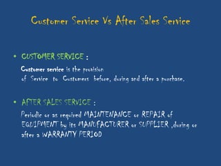 Customer Service Vs After Sales Service

• CUSTOMER SERVICE :
  Customer service is the provision
  of Service to Customers before, during and after a purchase.

• AFTER SALES SERVICE :
  Periodic or as required MAINTENANCE or REPAIR of
  EQUIPMENT by its MANUFACTURER or SUPPLIER ,during or
  after a WARRANTY PERIOD
 