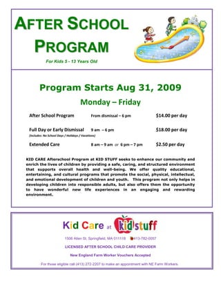 4200525-104775After School Program For Kids 5 - 13 Years Old Program Starts Aug 31, 2009 Monday – Friday After School ProgramFrom dismissal – 6 pm$14.00 per day Full Day or Early Dismissal 9 am  – 6 pm$18.00 per day (includes: No School Days / Holidays / Vacations) Extended Care8 am – 9 am  or  6 pm – 7 pm$2.50 per day KID CARE Afterschool Program at KID STUFF seeks to enhance our community and enrich the lives of children by providing a safe, caring, and structured environment that supports overall health and well-being. We offer quality educational, entertaining, and cultural programs that promote the social, physical, intellectual, and emotional development of children and youth.   This program not only helps in developing children into responsible adults, but also offers them the opportunity to have wonderful new life experiences in an engaging and rewarding environment. 3238500170180              Kid Care  at 410527519051506 Allen St, Springfield, MA 011118        413-782-0057 LICENSED AFTER SCHOOL CHILD CARE PROVIDER New England Farm Worker Vouchers Accepted For those eligible call (413) 272-2207 to make an appointment with NE Farm Workers.   