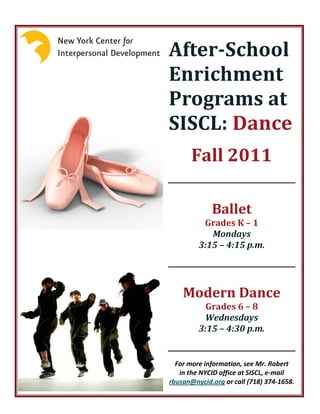 After-School
Enrichment
Programs at
SISCL: Dance
       Fall 2011

             Ballet
          Grades K – 1
            Mondays
         3:15 – 4:15 p.m.




    Modern Dance
           Grades 6 – 8
          Wednesdays
         3:15 – 4:30 p.m.


  For more information, see Mr. Robert
   in the NYCID office at SISCL, e-mail
rbusan@nycid.org or call (718) 374-1658.
 