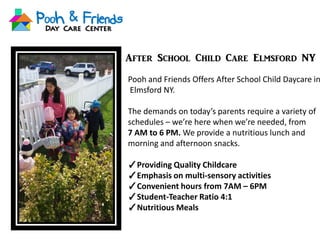 After School Child Care Elmsford NY
Pooh and Friends Offers After School Child Daycare in
Elmsford NY.
The demands on today’s parents require a variety of
schedules – we’re here when we’re needed, from
7 AM to 6 PM. We provide a nutritious lunch and
morning and afternoon snacks.
✓Providing Quality Childcare
✓Emphasis on multi-sensory activities
✓Convenient hours from 7AM – 6PM
✓Student-Teacher Ratio 4:1
✓Nutritious Meals
 