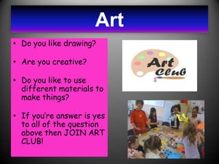 Art
• Do you like drawing?

• Are you creative?

• Do you like to use
  different materials to
  make things?

• If you’re answer is yes
  to all of the question
  above then JOIN ART
  CLUB!
 