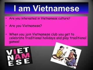 I am Vietnamese
• Are you interested in Vietnamese culture?

• Are you Vietnamese?

• When you join Vietnamese club you get to
  celebrate traditional holidays and play traditional
  games!
 