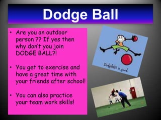 Dodge Ball
• Are you an outdoor
  person ?? If yes then
  why don’t you join
  DODGE BALL?!

• You get to exercise and
  have a great time with
  your friends after school!

• You can also practice
  your team work skills!
 