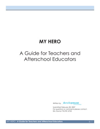 MY HERO

            A Guide for Teachers and
              Afterschool Educators




                                              Written by

                                              Submitted February 28, 2007
                                              For questions or comments please contact:
                                              Eric Gurna 78.78.5753




MY HERO : A Guide for Teachers and Afterschool Educators                                  p. 
 