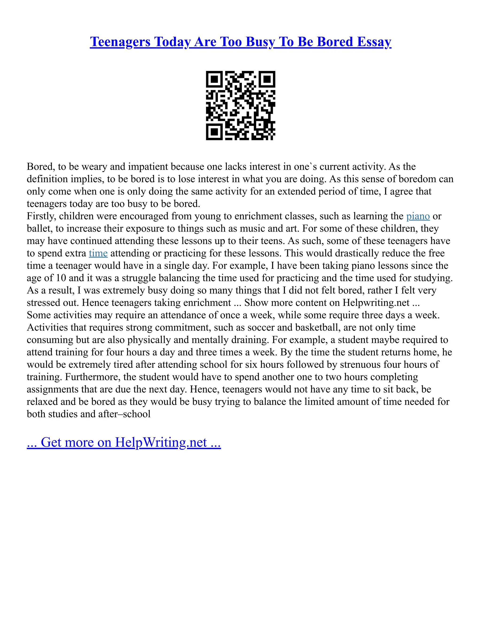 Teenagers Today Are Too Busy To Be Bored Essay
Bored, to be weary and impatient because one lacks interest in one`s current activity. As the
definition implies, to be bored is to lose interest in what you are doing. As this sense of boredom can
only come when one is only doing the same activity for an extended period of time, I agree that
teenagers today are too busy to be bored.
Firstly, children were encouraged from young to enrichment classes, such as learning the piano or
ballet, to increase their exposure to things such as music and art. For some of these children, they
may have continued attending these lessons up to their teens. As such, some of these teenagers have
to spend extra time attending or practicing for these lessons. This would drastically reduce the free
time a teenager would have in a single day. For example, I have been taking piano lessons since the
age of 10 and it was a struggle balancing the time used for practicing and the time used for studying.
As a result, I was extremely busy doing so many things that I did not felt bored, rather I felt very
stressed out. Hence teenagers taking enrichment ... Show more content on Helpwriting.net ...
Some activities may require an attendance of once a week, while some require three days a week.
Activities that requires strong commitment, such as soccer and basketball, are not only time
consuming but are also physically and mentally draining. For example, a student maybe required to
attend training for four hours a day and three times a week. By the time the student returns home, he
would be extremely tired after attending school for six hours followed by strenuous four hours of
training. Furthermore, the student would have to spend another one to two hours completing
assignments that are due the next day. Hence, teenagers would not have any time to sit back, be
relaxed and be bored as they would be busy trying to balance the limited amount of time needed for
both studies and after–school
... Get more on HelpWriting.net ...
 