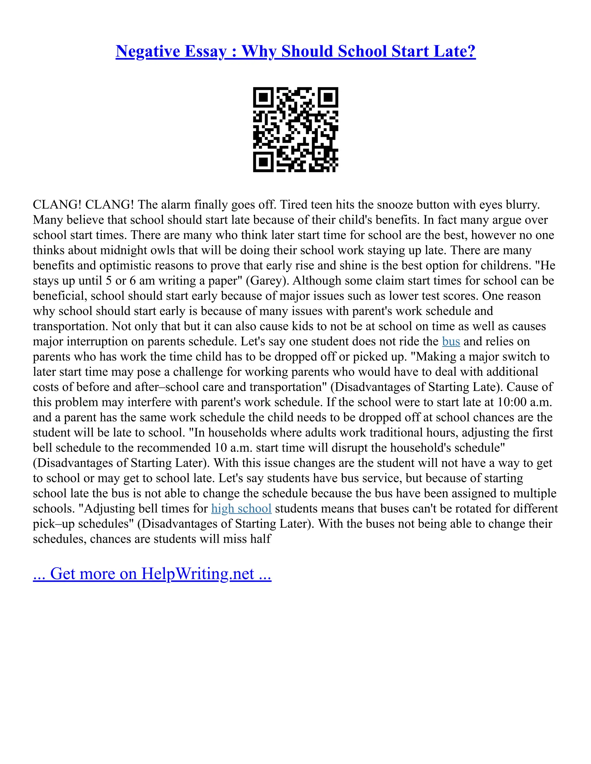 Negative Essay : Why Should School Start Late?
CLANG! CLANG! The alarm finally goes off. Tired teen hits the snooze button with eyes blurry.
Many believe that school should start late because of their child's benefits. In fact many argue over
school start times. There are many who think later start time for school are the best, however no one
thinks about midnight owls that will be doing their school work staying up late. There are many
benefits and optimistic reasons to prove that early rise and shine is the best option for childrens. "He
stays up until 5 or 6 am writing a paper" (Garey). Although some claim start times for school can be
beneficial, school should start early because of major issues such as lower test scores. One reason
why school should start early is because of many issues with parent's work schedule and
transportation. Not only that but it can also cause kids to not be at school on time as well as causes
major interruption on parents schedule. Let's say one student does not ride the bus and relies on
parents who has work the time child has to be dropped off or picked up. "Making a major switch to
later start time may pose a challenge for working parents who would have to deal with additional
costs of before and after–school care and transportation" (Disadvantages of Starting Late). Cause of
this problem may interfere with parent's work schedule. If the school were to start late at 10:00 a.m.
and a parent has the same work schedule the child needs to be dropped off at school chances are the
student will be late to school. "In households where adults work traditional hours, adjusting the first
bell schedule to the recommended 10 a.m. start time will disrupt the household's schedule"
(Disadvantages of Starting Later). With this issue changes are the student will not have a way to get
to school or may get to school late. Let's say students have bus service, but because of starting
school late the bus is not able to change the schedule because the bus have been assigned to multiple
schools. "Adjusting bell times for high school students means that buses can't be rotated for different
pick–up schedules" (Disadvantages of Starting Later). With the buses not being able to change their
schedules, chances are students will miss half
... Get more on HelpWriting.net ...
 