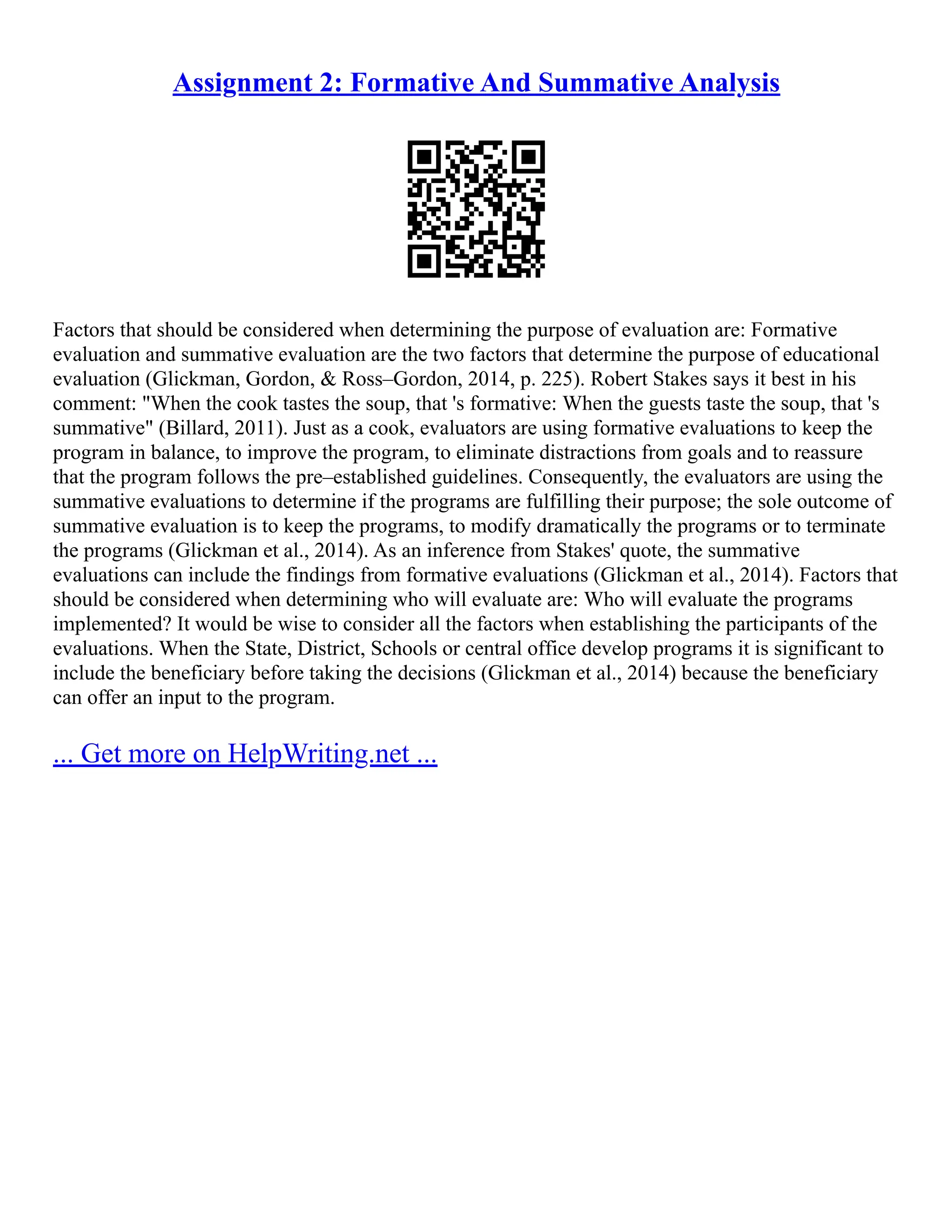 Assignment 2: Formative And Summative Analysis
Factors that should be considered when determining the purpose of evaluation are: Formative
evaluation and summative evaluation are the two factors that determine the purpose of educational
evaluation (Glickman, Gordon, & Ross–Gordon, 2014, p. 225). Robert Stakes says it best in his
comment: "When the cook tastes the soup, that 's formative: When the guests taste the soup, that 's
summative" (Billard, 2011). Just as a cook, evaluators are using formative evaluations to keep the
program in balance, to improve the program, to eliminate distractions from goals and to reassure
that the program follows the pre–established guidelines. Consequently, the evaluators are using the
summative evaluations to determine if the programs are fulfilling their purpose; the sole outcome of
summative evaluation is to keep the programs, to modify dramatically the programs or to terminate
the programs (Glickman et al., 2014). As an inference from Stakes' quote, the summative
evaluations can include the findings from formative evaluations (Glickman et al., 2014). Factors that
should be considered when determining who will evaluate are: Who will evaluate the programs
implemented? It would be wise to consider all the factors when establishing the participants of the
evaluations. When the State, District, Schools or central office develop programs it is significant to
include the beneficiary before taking the decisions (Glickman et al., 2014) because the beneficiary
can offer an input to the program.
... Get more on HelpWriting.net ...
 