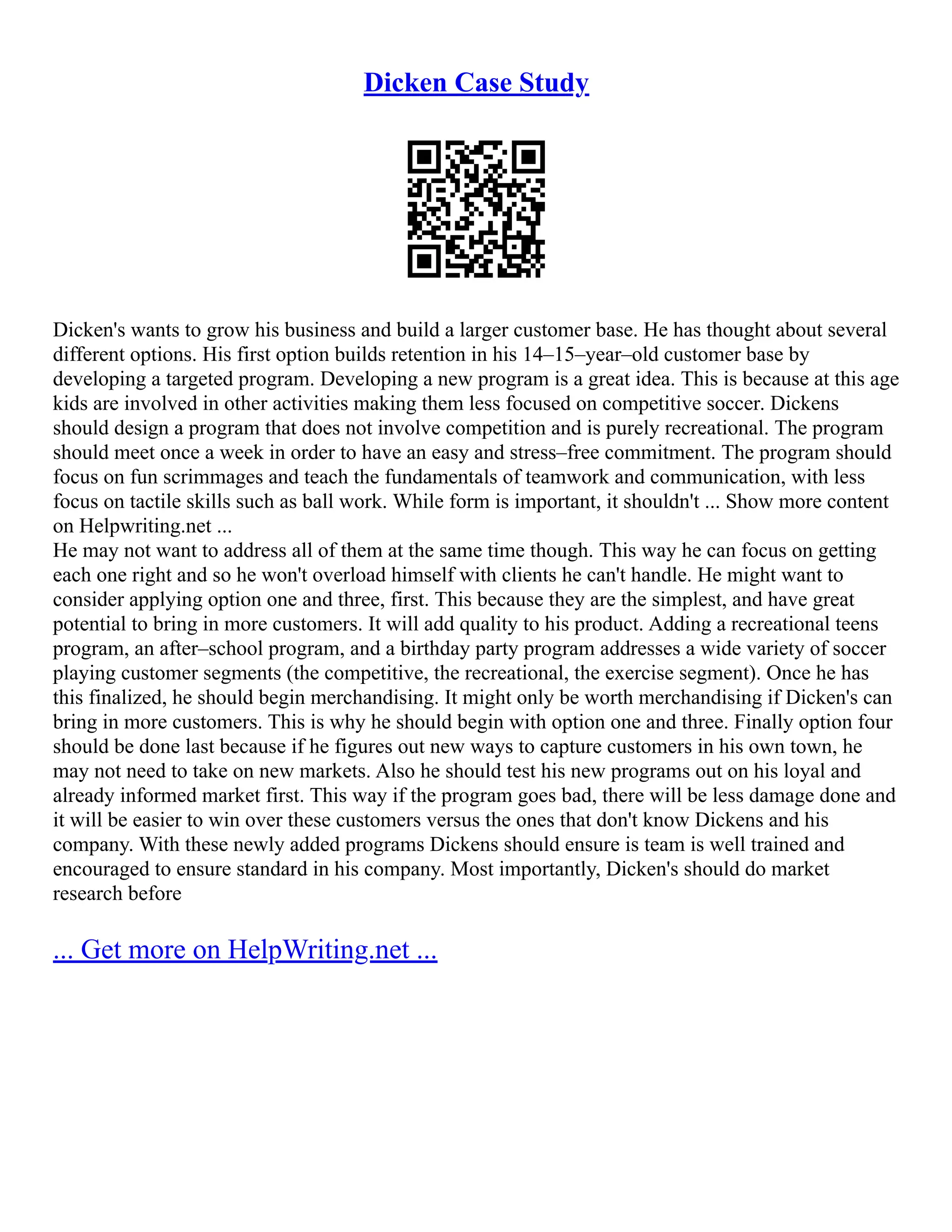 Dicken Case Study
Dicken's wants to grow his business and build a larger customer base. He has thought about several
different options. His first option builds retention in his 14–15–year–old customer base by
developing a targeted program. Developing a new program is a great idea. This is because at this age
kids are involved in other activities making them less focused on competitive soccer. Dickens
should design a program that does not involve competition and is purely recreational. The program
should meet once a week in order to have an easy and stress–free commitment. The program should
focus on fun scrimmages and teach the fundamentals of teamwork and communication, with less
focus on tactile skills such as ball work. While form is important, it shouldn't ... Show more content
on Helpwriting.net ...
He may not want to address all of them at the same time though. This way he can focus on getting
each one right and so he won't overload himself with clients he can't handle. He might want to
consider applying option one and three, first. This because they are the simplest, and have great
potential to bring in more customers. It will add quality to his product. Adding a recreational teens
program, an after–school program, and a birthday party program addresses a wide variety of soccer
playing customer segments (the competitive, the recreational, the exercise segment). Once he has
this finalized, he should begin merchandising. It might only be worth merchandising if Dicken's can
bring in more customers. This is why he should begin with option one and three. Finally option four
should be done last because if he figures out new ways to capture customers in his own town, he
may not need to take on new markets. Also he should test his new programs out on his loyal and
already informed market first. This way if the program goes bad, there will be less damage done and
it will be easier to win over these customers versus the ones that don't know Dickens and his
company. With these newly added programs Dickens should ensure is team is well trained and
encouraged to ensure standard in his company. Most importantly, Dicken's should do market
research before
... Get more on HelpWriting.net ...
 