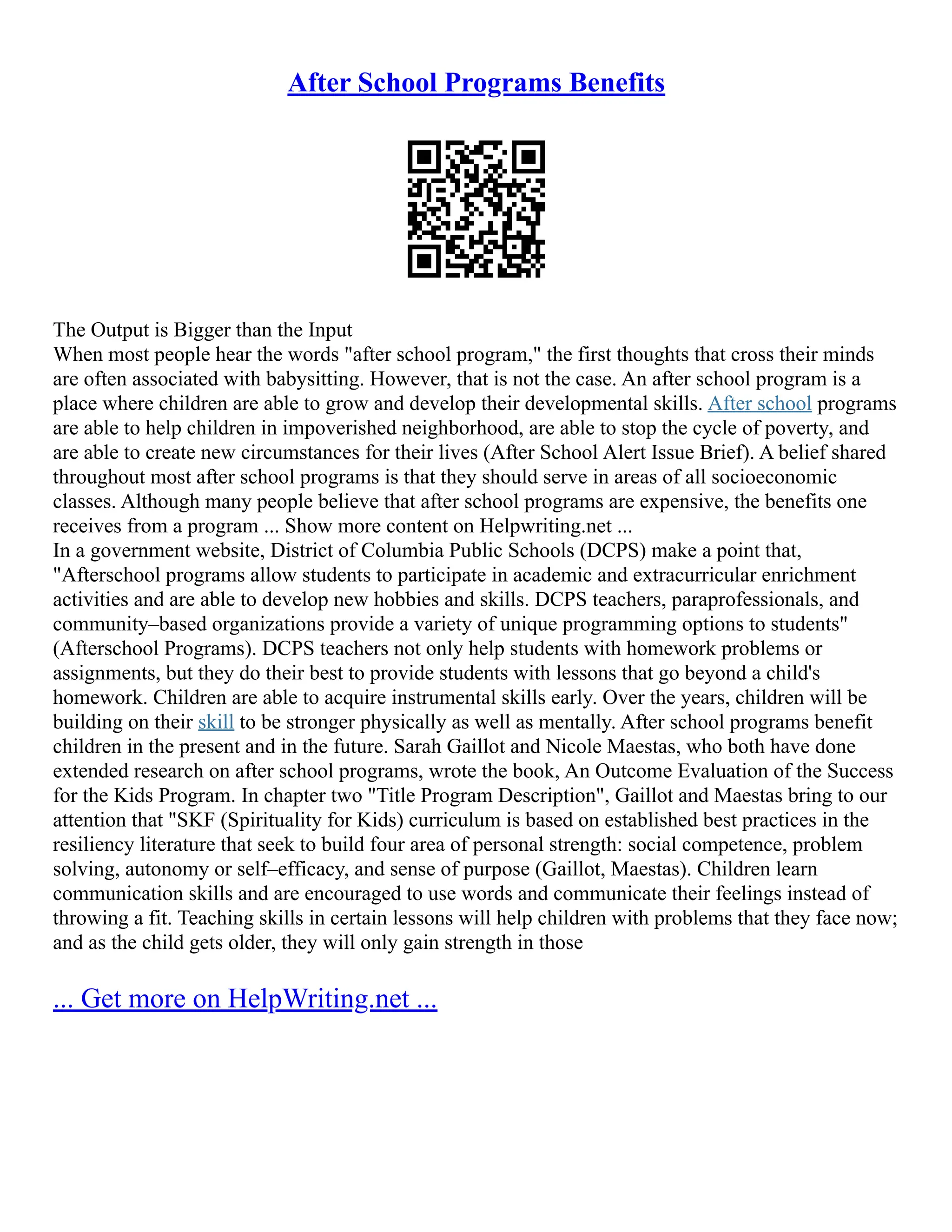 After School Programs Benefits
The Output is Bigger than the Input
When most people hear the words "after school program," the first thoughts that cross their minds
are often associated with babysitting. However, that is not the case. An after school program is a
place where children are able to grow and develop their developmental skills. After school programs
are able to help children in impoverished neighborhood, are able to stop the cycle of poverty, and
are able to create new circumstances for their lives (After School Alert Issue Brief). A belief shared
throughout most after school programs is that they should serve in areas of all socioeconomic
classes. Although many people believe that after school programs are expensive, the benefits one
receives from a program ... Show more content on Helpwriting.net ...
In a government website, District of Columbia Public Schools (DCPS) make a point that,
"Afterschool programs allow students to participate in academic and extracurricular enrichment
activities and are able to develop new hobbies and skills. DCPS teachers, paraprofessionals, and
community–based organizations provide a variety of unique programming options to students"
(Afterschool Programs). DCPS teachers not only help students with homework problems or
assignments, but they do their best to provide students with lessons that go beyond a child's
homework. Children are able to acquire instrumental skills early. Over the years, children will be
building on their skill to be stronger physically as well as mentally. After school programs benefit
children in the present and in the future. Sarah Gaillot and Nicole Maestas, who both have done
extended research on after school programs, wrote the book, An Outcome Evaluation of the Success
for the Kids Program. In chapter two "Title Program Description", Gaillot and Maestas bring to our
attention that "SKF (Spirituality for Kids) curriculum is based on established best practices in the
resiliency literature that seek to build four area of personal strength: social competence, problem
solving, autonomy or self–efficacy, and sense of purpose (Gaillot, Maestas). Children learn
communication skills and are encouraged to use words and communicate their feelings instead of
throwing a fit. Teaching skills in certain lessons will help children with problems that they face now;
and as the child gets older, they will only gain strength in those
... Get more on HelpWriting.net ...
 