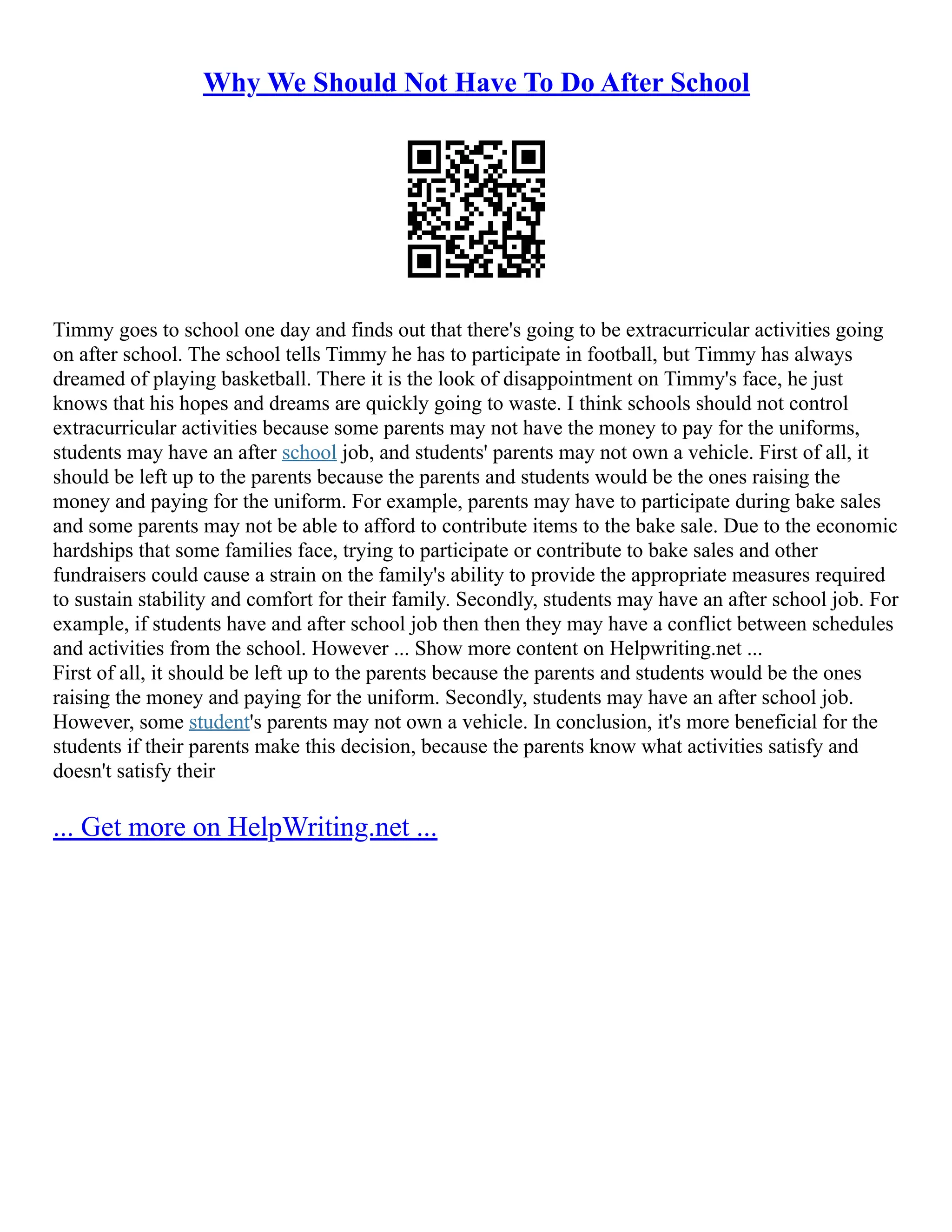 Why We Should Not Have To Do After School
Timmy goes to school one day and finds out that there's going to be extracurricular activities going
on after school. The school tells Timmy he has to participate in football, but Timmy has always
dreamed of playing basketball. There it is the look of disappointment on Timmy's face, he just
knows that his hopes and dreams are quickly going to waste. I think schools should not control
extracurricular activities because some parents may not have the money to pay for the uniforms,
students may have an after school job, and students' parents may not own a vehicle. First of all, it
should be left up to the parents because the parents and students would be the ones raising the
money and paying for the uniform. For example, parents may have to participate during bake sales
and some parents may not be able to afford to contribute items to the bake sale. Due to the economic
hardships that some families face, trying to participate or contribute to bake sales and other
fundraisers could cause a strain on the family's ability to provide the appropriate measures required
to sustain stability and comfort for their family. Secondly, students may have an after school job. For
example, if students have and after school job then then they may have a conflict between schedules
and activities from the school. However ... Show more content on Helpwriting.net ...
First of all, it should be left up to the parents because the parents and students would be the ones
raising the money and paying for the uniform. Secondly, students may have an after school job.
However, some student's parents may not own a vehicle. In conclusion, it's more beneficial for the
students if their parents make this decision, because the parents know what activities satisfy and
doesn't satisfy their
... Get more on HelpWriting.net ...
 