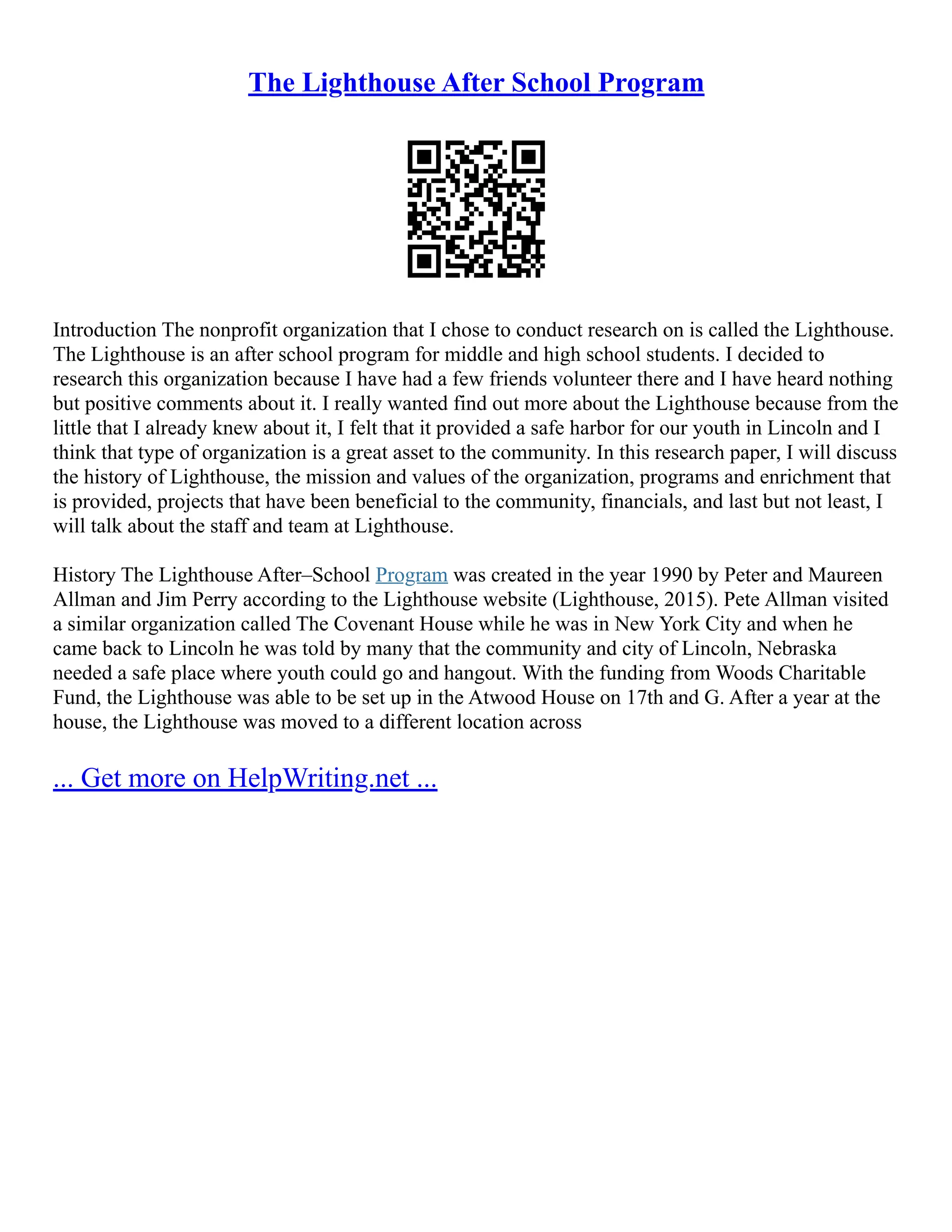 The Lighthouse After School Program
Introduction The nonprofit organization that I chose to conduct research on is called the Lighthouse.
The Lighthouse is an after school program for middle and high school students. I decided to
research this organization because I have had a few friends volunteer there and I have heard nothing
but positive comments about it. I really wanted find out more about the Lighthouse because from the
little that I already knew about it, I felt that it provided a safe harbor for our youth in Lincoln and I
think that type of organization is a great asset to the community. In this research paper, I will discuss
the history of Lighthouse, the mission and values of the organization, programs and enrichment that
is provided, projects that have been beneficial to the community, financials, and last but not least, I
will talk about the staff and team at Lighthouse.
History The Lighthouse After–School Program was created in the year 1990 by Peter and Maureen
Allman and Jim Perry according to the Lighthouse website (Lighthouse, 2015). Pete Allman visited
a similar organization called The Covenant House while he was in New York City and when he
came back to Lincoln he was told by many that the community and city of Lincoln, Nebraska
needed a safe place where youth could go and hangout. With the funding from Woods Charitable
Fund, the Lighthouse was able to be set up in the Atwood House on 17th and G. After a year at the
house, the Lighthouse was moved to a different location across
... Get more on HelpWriting.net ...
 
