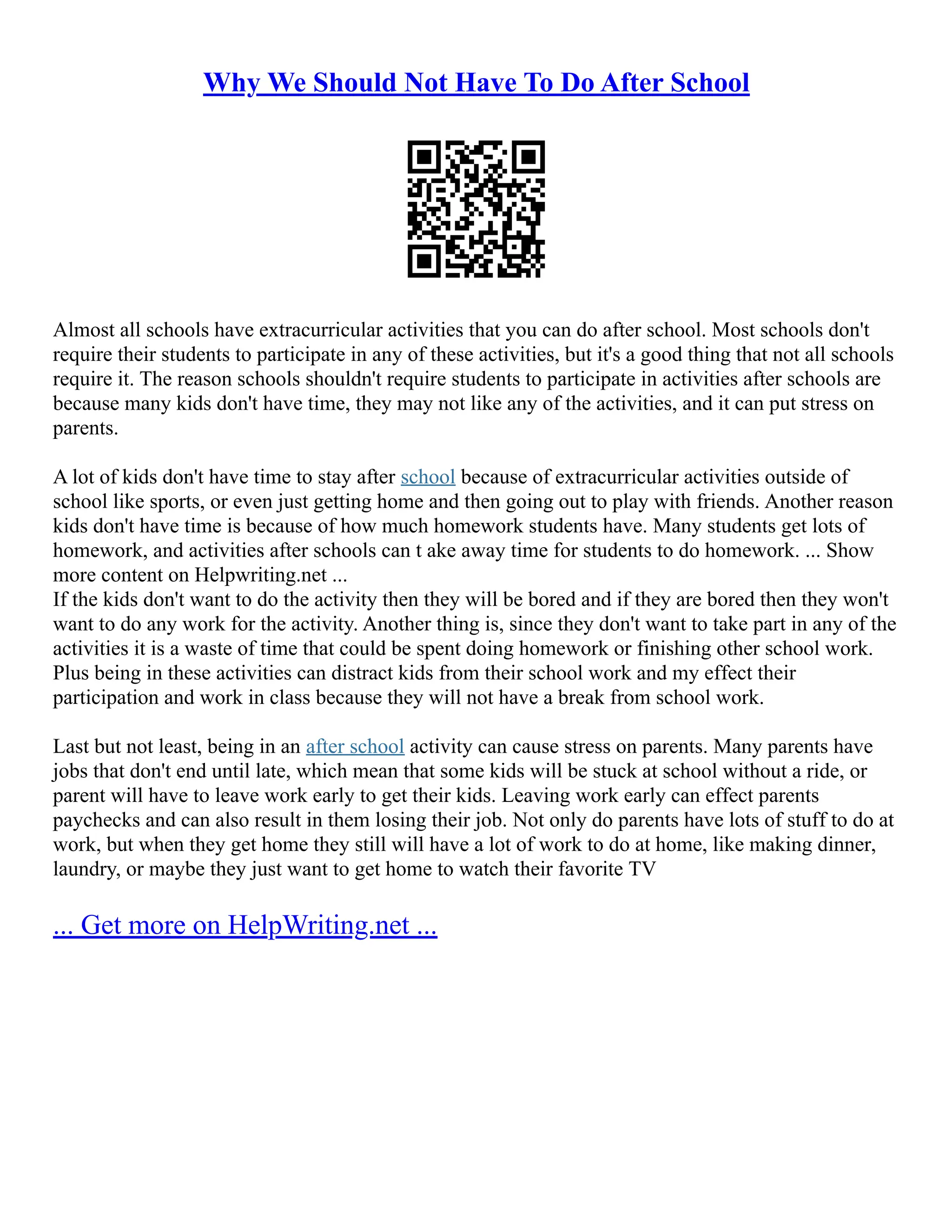 Why We Should Not Have To Do After School
Almost all schools have extracurricular activities that you can do after school. Most schools don't
require their students to participate in any of these activities, but it's a good thing that not all schools
require it. The reason schools shouldn't require students to participate in activities after schools are
because many kids don't have time, they may not like any of the activities, and it can put stress on
parents.
A lot of kids don't have time to stay after school because of extracurricular activities outside of
school like sports, or even just getting home and then going out to play with friends. Another reason
kids don't have time is because of how much homework students have. Many students get lots of
homework, and activities after schools can t ake away time for students to do homework. ... Show
more content on Helpwriting.net ...
If the kids don't want to do the activity then they will be bored and if they are bored then they won't
want to do any work for the activity. Another thing is, since they don't want to take part in any of the
activities it is a waste of time that could be spent doing homework or finishing other school work.
Plus being in these activities can distract kids from their school work and my effect their
participation and work in class because they will not have a break from school work.
Last but not least, being in an after school activity can cause stress on parents. Many parents have
jobs that don't end until late, which mean that some kids will be stuck at school without a ride, or
parent will have to leave work early to get their kids. Leaving work early can effect parents
paychecks and can also result in them losing their job. Not only do parents have lots of stuff to do at
work, but when they get home they still will have a lot of work to do at home, like making dinner,
laundry, or maybe they just want to get home to watch their favorite TV
... Get more on HelpWriting.net ...
 