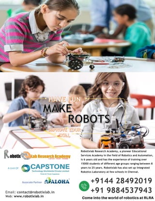 Email: contact@robotixlab.in
Web: www.robotixlab.in
Robotixlab Research Academy, a pioneer Educational
Services Academy in the field of Robotics and Automation,
is 6 years old and has the experience of training over
15000 students of different age groups ranging between 8
years to 25 years. Robotixlab has also set up Integrated
Robotics Laboratory at few schools in Chennai.
+9144 28492019
+91 9884537943
A Unit Of
Associate Partner
 
