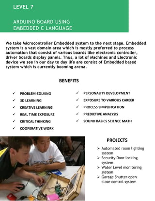 We take Microcontroller Embedded system to the next stage. Embedded
system is a vast domain area which is mostly preferred to process
automation that consist of various boards like electronic controller,
driver boards display panels. Thus, a lot of Machines and Electronic
device we see in our day to day life are consist of Embedded based
system which is currently booming arena.
PROJECTS
 Automated room lighting
system
 Security Door locking
system
 Water Level monitoring
system
 Garage Shutter open
close control system
 PROBLEM-SOLVING
 3D LEARNING
 CREATIVE LEARNING
 REAL TIME EXPOSURE
 CRITICAL THINKING
 COOPERATIVE WORK
 PERSONALITY DEVELOPMENT
 EXPOSURE TO VARIOUS CAREER
 PROCESS SIMPLIFICATION
 PREDICTIVE ANALYSIS
 SOUND BASICS SCIENCE MATH
BENEFITS
ARDUINO BOARD USING
EMBEDDED C LANGUAGE
LEVEL 7
 