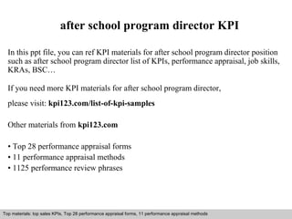 after school program director KPI 
In this ppt file, you can ref KPI materials for after school program director position 
such as after school program director list of KPIs, performance appraisal, job skills, 
KRAs, BSC… 
If you need more KPI materials for after school program director, 
please visit: kpi123.com/list-of-kpi-samples 
Other materials from kpi123.com 
• Top 28 performance appraisal forms 
• 11 performance appraisal methods 
• 1125 performance review phrases 
Top materials: top sales KPIs, Top 28 performance appraisal forms, 11 performance appraisal methods 
Interview questions and answers – free download/ pdf and ppt file 
 