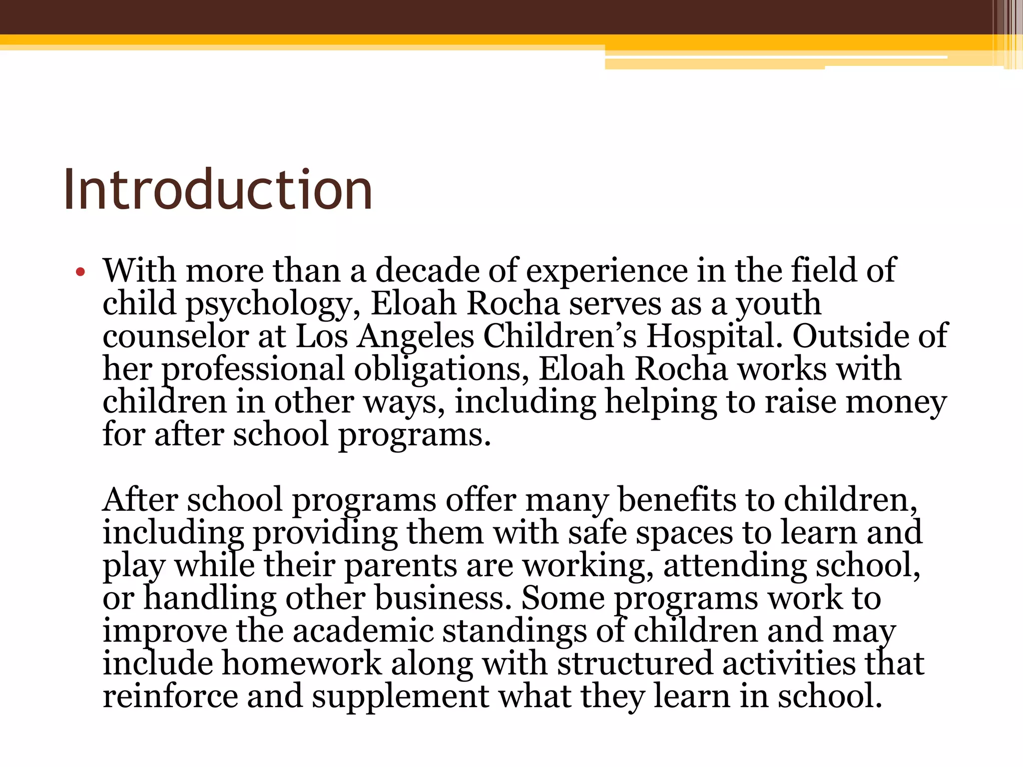 Introduction
• With more than a decade of experience in the field of
child psychology, Eloah Rocha serves as a youth
counselor at Los Angeles Children’s Hospital. Outside of
her professional obligations, Eloah Rocha works with
children in other ways, including helping to raise money
for after school programs.
After school programs offer many benefits to children,
including providing them with safe spaces to learn and
play while their parents are working, attending school,
or handling other business. Some programs work to
improve the academic standings of children and may
include homework along with structured activities that
reinforce and supplement what they learn in school.