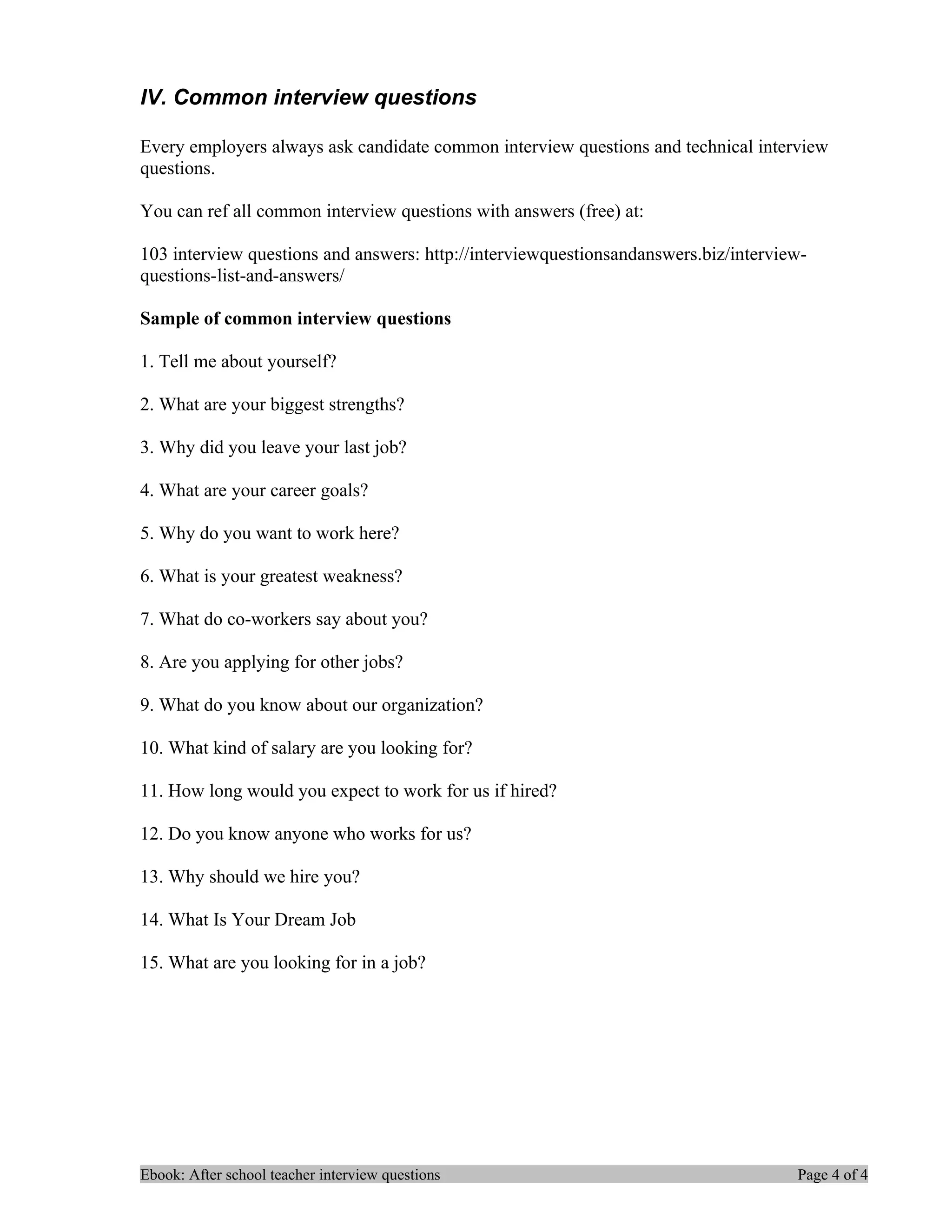 IV. Common interview questions

Every employers always ask candidate common interview questions and technical interview
questions.

You can ref all common interview questions with answers (free) at:

103 interview questions and answers: http://interviewquestionsandanswers.biz/interview-
questions-list-and-answers/

Sample of common interview questions

1. Tell me about yourself?

2. What are your biggest strengths?

3. Why did you leave your last job?

4. What are your career goals?

5. Why do you want to work here?

6. What is your greatest weakness?

7. What do co-workers say about you?

8. Are you applying for other jobs?

9. What do you know about our organization?

10. What kind of salary are you looking for?

11. How long would you expect to work for us if hired?

12. Do you know anyone who works for us?

13. Why should we hire you?

14. What Is Your Dream Job

15. What are you looking for in a job?




Ebook: After school teacher interview questions                                      Page 4 of 4
 