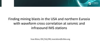 Finding mining blasts in the USA and northern Eurasia
with waveform cross correlation at seismic and
infrasound IMS stations
Ivan Kitov, IDC/SA/SM, ivan.kitov@ctbto.org
 