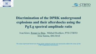 Discrimination of the DPRK underground
explosions and their aftershocks using the
Pg/Lg spectral amplitude ratio
Ivan Kitov, Ronan Le Bras, Mikhail Rozhkov, PTS CTBTO
Irina Sanina, IDG RAS
The views expressed herein are those of the author(s) and do not necessarily reflect the views of the
CTBT Preparatory Commission.
 