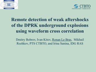 Remote detection of weak aftershocks
of the DPRK underground explosions
using waveform cross correlation
Dmitry Bobrov, Ivan Kitov, Ronan Le Bras, Mikhail
Rozhkov, PTS CTBTO, and Irina Sanina, IDG RAS
 