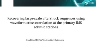Recovering large-scale aftershock sequences using
waveform cross correlation at the primary IMS
seismic stations
Ivan Kitov, IDC/SA/SM, ivan.kitov@ctbto.org
 