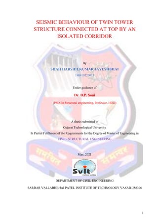 i
SEISMIC BEHAVIOUR OF TWIN TOWER
STRUCTURE CONNECTED AT TOP BY AN
ISOLATED CORRIDOR
By
SHAH HARSHILKUMAR JAYESHBHAI
190410720015
Under guidance of
Dr. D.P. Soni
(PhD. In Structural engineering, Professor, HOD)
A thesis submitted to
Gujarat Technological University
In Partial Fulfilment of the Requirements for the Degree of Master of Engineering in
CIVIL- STRUCTURAL ENGINEERING
May, 2021
DEPARTMENT OF CIVIL ENGINEERING
SARDAR VALLABHBHAI PATEL INSTITUTE OF TECHNOLOGY VASAD-388306
 