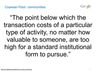 Coasean Floor: communities


       “The point below which the
    transaction costs of a particular
     type of activity, no matter how
      valuable to someone, are too
    high for a standard institutional
            form to pursue.”

http://en.wikipedia.org/wiki/Here_Comes_Everybody   32
 