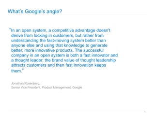 What’s Google’s angle?


“In an open system, a competitive advantage doesn't
 derive from locking in customers, but rather from
 understanding the fast-moving system better than
 anyone else and using that knowledge to generate
 better, more innovative products. The successful
 company in an open system is both a fast innovator and
 a thought leader; the brand value of thought leadership
 attracts customers and then fast innovation keeps
 them.”

 Jonathan Rosenberg,
 Senior Vice President, Product Management, Google




                                                           41
 