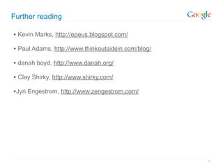 Further reading

• Kevin Marks, http://epeus.blogspot.com/
• Paul Adams, http://www.thinkoutsidein.com/blog/
• danah boyd, http://www.danah.org/
• Clay Shirky, http://www.shirky.com/
•Jyri Engestrom, http://www.zengestrom.com/




                                                    45
 