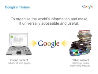 Google’s mission


   To organize the world’s information and make
        it universally accessible and useful.




   Online content                     Offline content
 Billions of web pages                Billions of items
                                     becoming indexed

                                                          4
 
