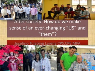 After society: How do we make
sense of an ever-changing “US” and
“them”?
Josefino Tulabing Larena CPS,CPE,MPA
 