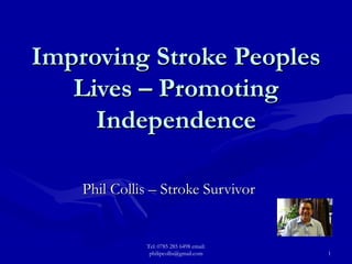Improving Stroke Peoples Lives – Promoting Independence Phil Collis – Stroke Survivor Tel: 0785 285 6498 email: philipcollis@gmail.com 