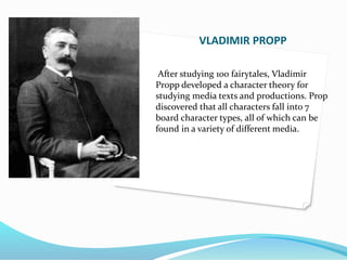 VLADIMIR PROPP 
After studying 100 fairytales, Vladimir 
Propp developed a character theory for 
studying media texts and productions. Prop 
discovered that all characters fall into 7 
board character types, all of which can be 
found in a variety of different media. 
 