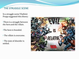 THE STRUGGLE SCENE 
In a struggle scene Vladimir 
Propp suggested this theory: 
•There is a struggle between 
the hero and the villain. 
•The hero is branded. 
• The villain is overcome. 
• The state of disorder is 
settled. 
 