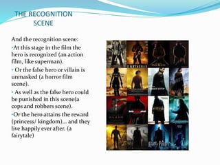 THE RECOGNITION 
SCENE 
And the recognition scene: 
•At this stage in the film the 
hero is recognized (an action 
film, like superman). 
• Or the false hero or villain is 
unmasked (a horror film 
scene). 
• As well as the false hero could 
be punished in this scene(a 
cops and robbers scene). 
•Or the hero attains the reward 
(princess/ kingdom)... and they 
live happily ever after. (a 
fairytale) 
 