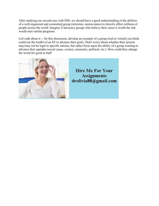 After studying our second case with ISIS, we should have a good understanding of the abilities
of a well-organized and committed group (terrorists, nation-states) to directly affect millions of
people across the world. Imagine if advocacy groups who believe their cause is worth the risk
would start similar programs.
Let's talk about it -- for this discussion, develop an example of a group (real or virtual) you think
could use the toolkit of an SE to advance their goals. Don't worry about whether their actions
may/may not be legal in specific nations, but rather focus upon the ability of a group wanting to
advance their agendas (social cause, science, economic, political, etc.). How could they change
the world for good or bad?
 