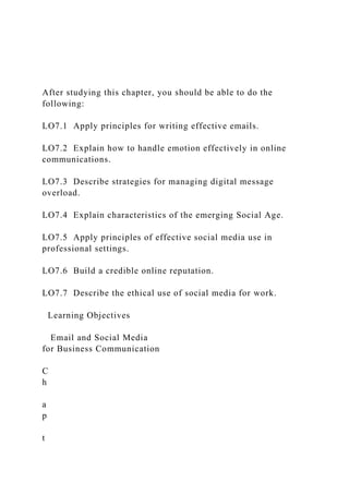 After studying this chapter, you should be able to do the
following:
LO7.1 Apply principles for writing effective emails.
LO7.2 Explain how to handle emotion effectively in online
communications.
LO7.3 Describe strategies for managing digital message
overload.
LO7.4 Explain characteristics of the emerging Social Age.
LO7.5 Apply principles of effective social media use in
professional settings.
LO7.6 Build a credible online reputation.
LO7.7 Describe the ethical use of social media for work.
Learning Objectives
Email and Social Media
for Business Communication
C
h
a
p
t
 