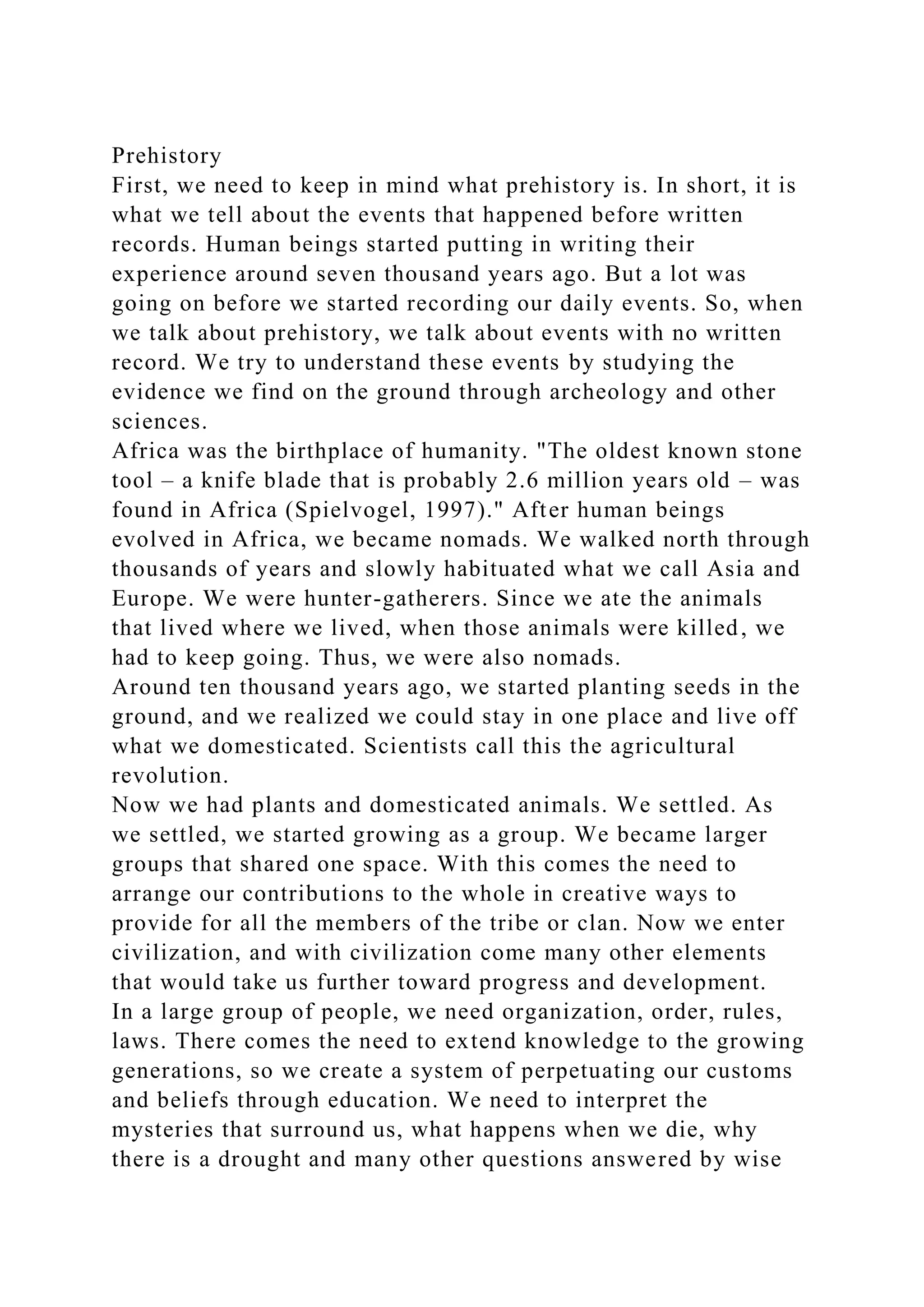Prehistory
First, we need to keep in mind what prehistory is. In short, it is
what we tell about the events that happened before written
records. Human beings started putting in writing their
experience around seven thousand years ago. But a lot was
going on before we started recording our daily events. So, when
we talk about prehistory, we talk about events with no written
record. We try to understand these events by studying the
evidence we find on the ground through archeology and other
sciences.
Africa was the birthplace of humanity. "The oldest known stone
tool – a knife blade that is probably 2.6 million years old – was
found in Africa (Spielvogel, 1997)." After human beings
evolved in Africa, we became nomads. We walked north through
thousands of years and slowly habituated what we call Asia and
Europe. We were hunter-gatherers. Since we ate the animals
that lived where we lived, when those animals were killed, we
had to keep going. Thus, we were also nomads.
Around ten thousand years ago, we started planting seeds in the
ground, and we realized we could stay in one place and live off
what we domesticated. Scientists call this the agricultural
revolution.
Now we had plants and domesticated animals. We settled. As
we settled, we started growing as a group. We became larger
groups that shared one space. With this comes the need to
arrange our contributions to the whole in creative ways to
provide for all the members of the tribe or clan. Now we enter
civilization, and with civilization come many other elements
that would take us further toward progress and development.
In a large group of people, we need organization, order, rules,
laws. There comes the need to extend knowledge to the growing
generations, so we create a system of perpetuating our customs
and beliefs through education. We need to interpret the
mysteries that surround us, what happens when we die, why
there is a drought and many other questions answered by wise
 