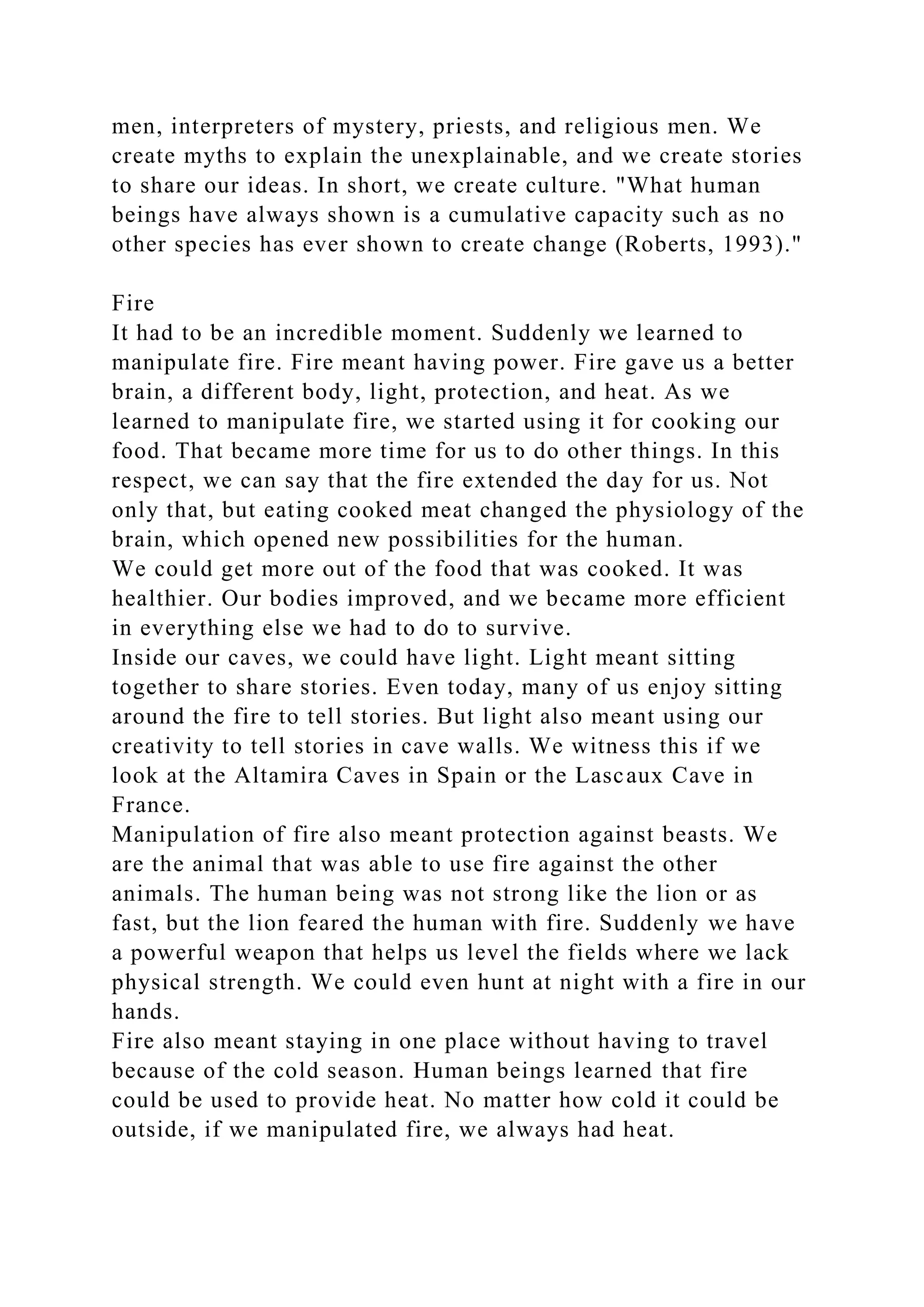 men, interpreters of mystery, priests, and religious men. We
create myths to explain the unexplainable, and we create stories
to share our ideas. In short, we create culture. "What human
beings have always shown is a cumulative capacity such as no
other species has ever shown to create change (Roberts, 1993)."
Fire
It had to be an incredible moment. Suddenly we learned to
manipulate fire. Fire meant having power. Fire gave us a better
brain, a different body, light, protection, and heat. As we
learned to manipulate fire, we started using it for cooking our
food. That became more time for us to do other things. In this
respect, we can say that the fire extended the day for us. Not
only that, but eating cooked meat changed the physiology of the
brain, which opened new possibilities for the human.
We could get more out of the food that was cooked. It was
healthier. Our bodies improved, and we became more efficient
in everything else we had to do to survive.
Inside our caves, we could have light. Light meant sitting
together to share stories. Even today, many of us enjoy sitting
around the fire to tell stories. But light also meant using our
creativity to tell stories in cave walls. We witness this if we
look at the Altamira Caves in Spain or the Lascaux Cave in
France.
Manipulation of fire also meant protection against beasts. We
are the animal that was able to use fire against the other
animals. The human being was not strong like the lion or as
fast, but the lion feared the human with fire. Suddenly we have
a powerful weapon that helps us level the fields where we lack
physical strength. We could even hunt at night with a fire in our
hands.
Fire also meant staying in one place without having to travel
because of the cold season. Human beings learned that fire
could be used to provide heat. No matter how cold it could be
outside, if we manipulated fire, we always had heat.
 