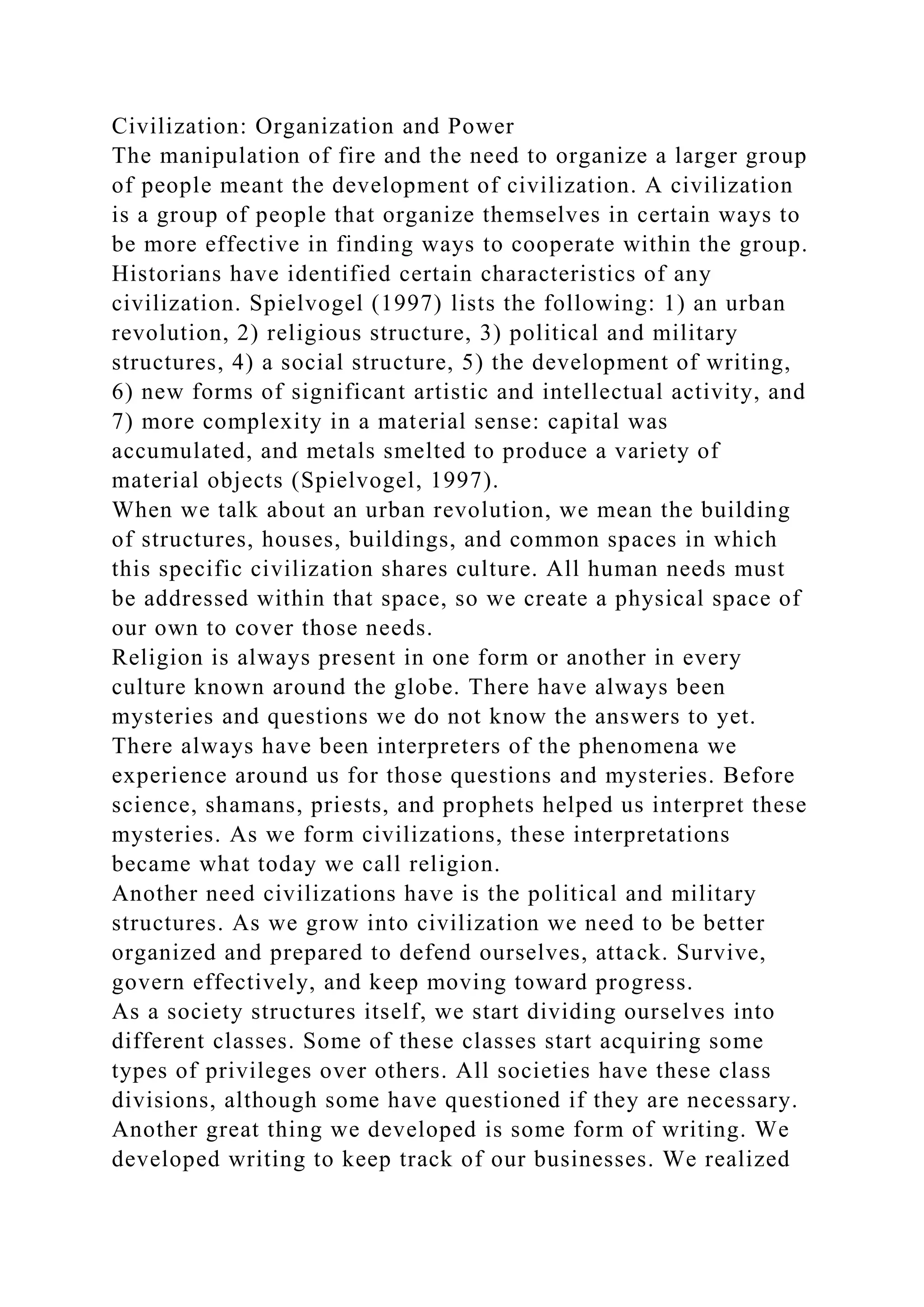 Civilization: Organization and Power
The manipulation of fire and the need to organize a larger group
of people meant the development of civilization. A civilization
is a group of people that organize themselves in certain ways to
be more effective in finding ways to cooperate within the group.
Historians have identified certain characteristics of any
civilization. Spielvogel (1997) lists the following: 1) an urban
revolution, 2) religious structure, 3) political and military
structures, 4) a social structure, 5) the development of writing,
6) new forms of significant artistic and intellectual activity, and
7) more complexity in a material sense: capital was
accumulated, and metals smelted to produce a variety of
material objects (Spielvogel, 1997).
When we talk about an urban revolution, we mean the building
of structures, houses, buildings, and common spaces in which
this specific civilization shares culture. All human needs must
be addressed within that space, so we create a physical space of
our own to cover those needs.
Religion is always present in one form or another in every
culture known around the globe. There have always been
mysteries and questions we do not know the answers to yet.
There always have been interpreters of the phenomena we
experience around us for those questions and mysteries. Before
science, shamans, priests, and prophets helped us interpret these
mysteries. As we form civilizations, these interpretations
became what today we call religion.
Another need civilizations have is the political and military
structures. As we grow into civilization we need to be better
organized and prepared to defend ourselves, attack. Survive,
govern effectively, and keep moving toward progress.
As a society structures itself, we start dividing ourselves into
different classes. Some of these classes start acquiring some
types of privileges over others. All societies have these class
divisions, although some have questioned if they are necessary.
Another great thing we developed is some form of writing. We
developed writing to keep track of our businesses. We realized
 