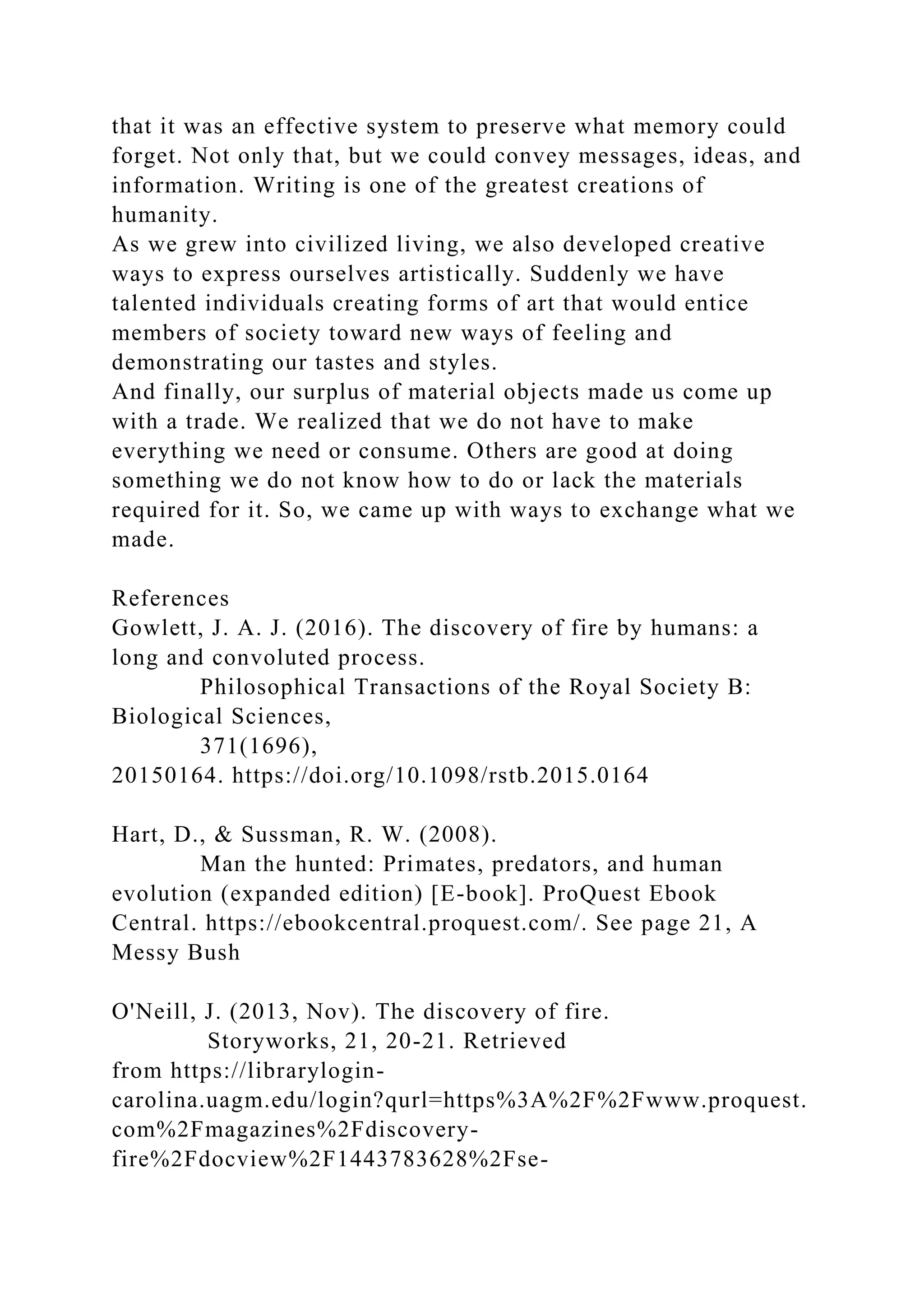 that it was an effective system to preserve what memory could
forget. Not only that, but we could convey messages, ideas, and
information. Writing is one of the greatest creations of
humanity.
As we grew into civilized living, we also developed creative
ways to express ourselves artistically. Suddenly we have
talented individuals creating forms of art that would entice
members of society toward new ways of feeling and
demonstrating our tastes and styles.
And finally, our surplus of material objects made us come up
with a trade. We realized that we do not have to make
everything we need or consume. Others are good at doing
something we do not know how to do or lack the materials
required for it. So, we came up with ways to exchange what we
made.
References
Gowlett, J. A. J. (2016). The discovery of fire by humans: a
long and convoluted process.
Philosophical Transactions of the Royal Society B:
Biological Sciences,
371(1696),
20150164. https://doi.org/10.1098/rstb.2015.0164
Hart, D., & Sussman, R. W. (2008).
Man the hunted: Primates, predators, and human
evolution (expanded edition) [E-book]. ProQuest Ebook
Central. https://ebookcentral.proquest.com/. See page 21, A
Messy Bush
O'Neill, J. (2013, Nov). The discovery of fire.
Storyworks, 21, 20-21. Retrieved
from https://librarylogin-
carolina.uagm.edu/login?qurl=https%3A%2F%2Fwww.proquest.
com%2Fmagazines%2Fdiscovery-
fire%2Fdocview%2F1443783628%2Fse-
 