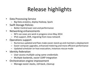 Release highlights 
• Data Processing Service 
– Big Data analytics, deploy Hadoop, Spark 
• Swift Storage Policies 
– Better Control over cost and performance 
• Networking enhancements 
– NFV use cases are work in progress since May 2014 
– IPv6 support, DVR, migrating from nova-network 
• Operations support 
– Numerous updated and fixes make easier stand up and maintain a deployment 
– Easier compute upgrades, enhanced metering and more efficient performance 
– Updated scheduler on host evacuation, instances rescue mode 
• Identity federation 
– User access multiple using same credentials 
– Multiple backends, easier LDAP integration 
• Orchestration engine improvement 
– Manage easier stacks, roll-back, cleanup 
 