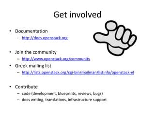 Get involved 
• Documentation 
– http://docs.openstack.org 
• Join the community 
– http://www.openstack.org/community 
• Greek mailing list 
– http://lists.openstack.org/cgi-bin/mailman/listinfo/openstack-el 
• Contribute 
– code (development, blueprints, reviews, bugs) 
– docs writing, translations, infrastructure support 
 