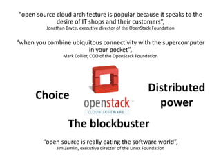 “open source cloud architecture is popular because it speaks to the 
desire of IT shops and their customers”, 
Jonathan Bryce, executive director of the OpenStack Foundation 
“when you combine ubiquitous connectivity with the supercomputer 
in your pocket”, 
Mark Collier, COO of the OpenStack Foundation 
Choice 
Distributed 
power 
The blockbuster 
“open source is really eating the software world”, 
Jim Zemlin, executive director of the Linux Foundation 
 