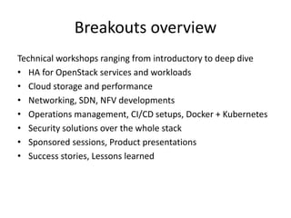 Breakouts overview 
Technical workshops ranging from introductory to deep dive 
• HA for OpenStack services and workloads 
• Cloud storage and performance 
• Networking, SDN, NFV developments 
• Operations management, CI/CD setups, Docker + Kubernetes 
• Security solutions over the whole stack 
• Sponsored sessions, Product presentations 
• Success stories, Lessons learned 
 