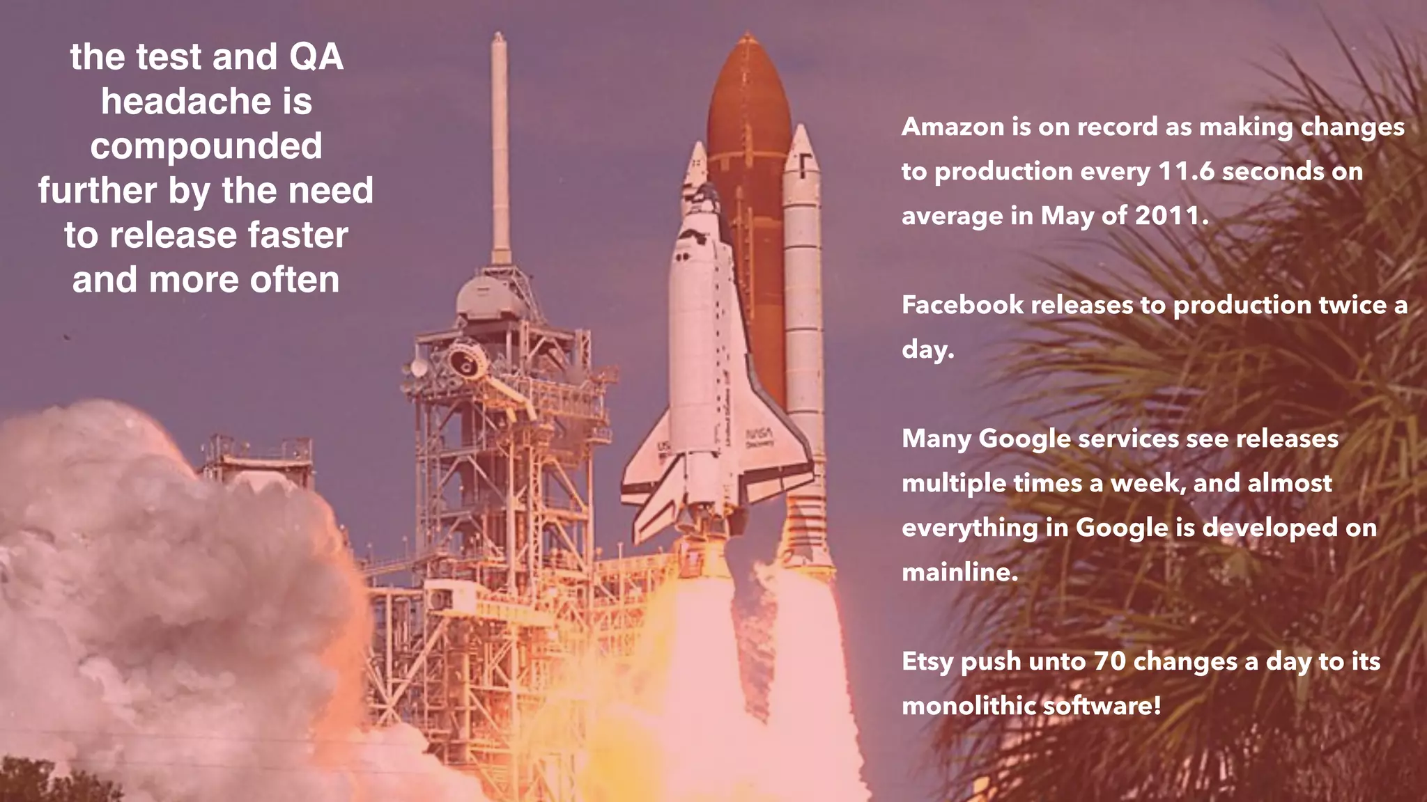 the test and QA
headache is
compounded
further by the need
to release faster
and more often
Amazon is on record as making changes
to production every 11.6 seconds on
average in May of 2011.
Facebook releases to production twice a
day.
Many Google services see releases
multiple times a week, and almost
everything in Google is developed on
mainline.
Etsy push unto 70 changes a day to its
monolithic software!
 