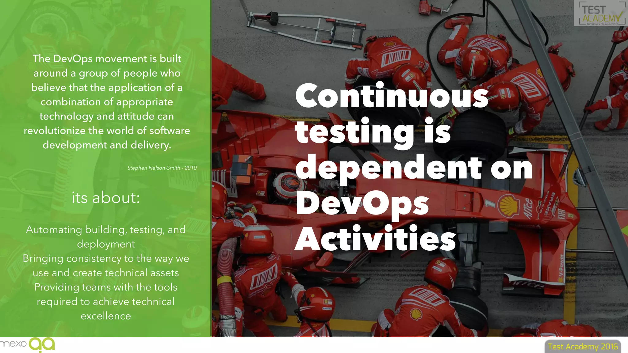 The DevOps movement is built
around a group of people who
believe that the application of a
combination of appropriate
technology and attitude can
revolutionize the world of software
development and delivery.
Stephen Nelson-Smith - 2010
its about:
Automating building, testing, and
deployment
Bringing consistency to the way we
use and create technical assets
Providing teams with the tools
required to achieve technical
excellence
Continuous
testing is
dependent on
DevOps
Activities
 