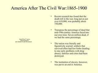 America After The Civil War:1865-1900
                                    •   Recent research has found that the
                                        death toll in the war, long put at just
                                        over 618,000, was probably about
                                        750,000.

                                    •   Transpose the percentage of dead that
                                        mid-19th-century America faced into
                                        our own time: Seven million dead, if
                                        we had the same percentage.
         QuickTime™ and a
          decompressor
  are needed to see this picture.
                                    •   The nation was literally and
                                        figuratively scarred: soldiers that
                                        survived often had lost limbs (leading
                                        to one early problems with drug
                                        abuse), families and cities had been
                                        destroyed.

                                    •   The institution of slavery, however,
                                        was put to an end in America.
 